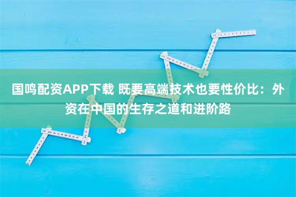 國(guó)鳴配資APP下載 既要高端技術(shù)也要性?xún)r(jià)比：外資在中國(guó)的生存之道和進(jìn)階路